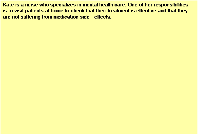 Text Box: Kate is a nurse who specializes in mental health care. One of her responsibilities is to visit patients at home to check that their treatment is effective and that they are not suffering from medication side -effects.
On a day for home visits, Kate logs into the MHC-PMS and  uses it to print her schedule of home visits for that day, along with summary information about the patients to be visited. She requests that the records for these patients be downloaded to her laptop. She is prompted for her key phrase to encrypt the records on the laptop.
One of the patients that she visits is Jim, who is being treated with medication for depression. Jim feels that the medication is helping him but believes that it has the side -effect of keeping him awake at night. Kate looks up Jim�s record and is prompted for her key phrase to decrypt the record. She checks the drug prescribed and queries its side effects. Sleeplessness is a known side effect so she notes the problem in Jim�s record and suggests that he visits the clinic to have his medication changed. He agrees so Kate enters a prompt to call him when she gets back to the clinic to make an appointment with a physician. She ends the consultation and the system re-encrypts Jim�s record.
After, finishing her consultations, Kate returns to the clinic and uploads the records of patients visited to the database. The system generates a call list for Kate of those patients who she has to contact for follow-up information and make clinic appointments.
