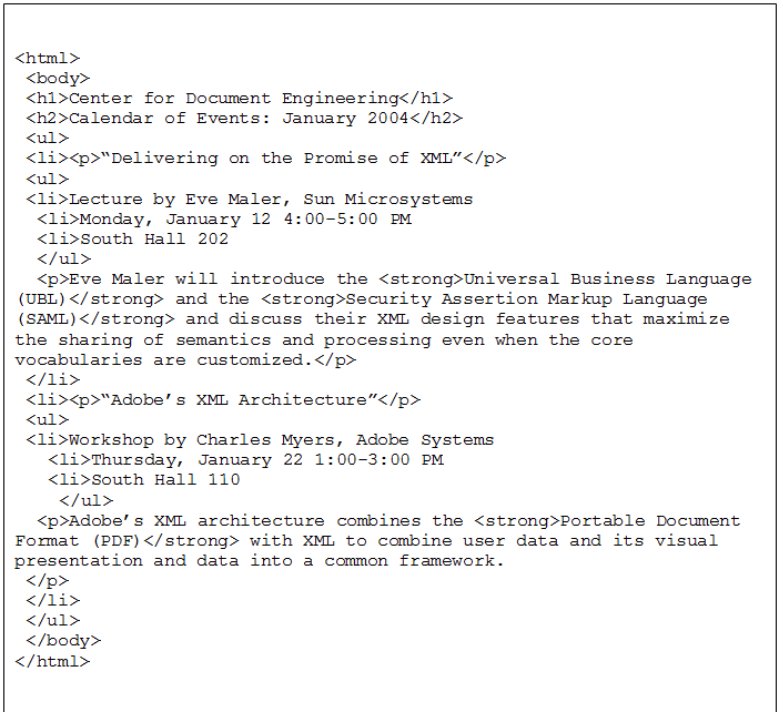 Text Box: <html>
 <body>
 <h1>Center for Document Engineering</h1>
 <h2>Calendar of Events: January 2004</h2>
 <ul>
 <li><p>�Delivering on the Promise of XML�</p>
 <ul>
 <li>Lecture by Eve Maler, Sun Microsystems
	<li>Monday, January 12 4:00-5:00 PM
	<li>South Hall 202
	</ul>
	<p>Eve Maler will introduce the <strong>Universal Business Language (UBL)</strong> and the <strong>Security Assertion Markup Language (SAML)</strong> and discuss their XML design features that maximize the sharing of semantics and processing even when the core vocabularies are customized.</p>
 </li>
 <li><p>�Adobe�s XML Architecture�</p>
 <ul>
 <li>Workshop by Charles Myers, Adobe Systems
	 <li>Thursday, January 22 1:00-3:00 PM
	 <li>South Hall 110
		</ul>
	<p>Adobe�s XML architecture combines the <strong>Portable Document Format (PDF)</strong> with XML to combine user data and its visual presentation and data into a common framework. 
 </p>
 </li>
 </ul>
 </body>
</html>

