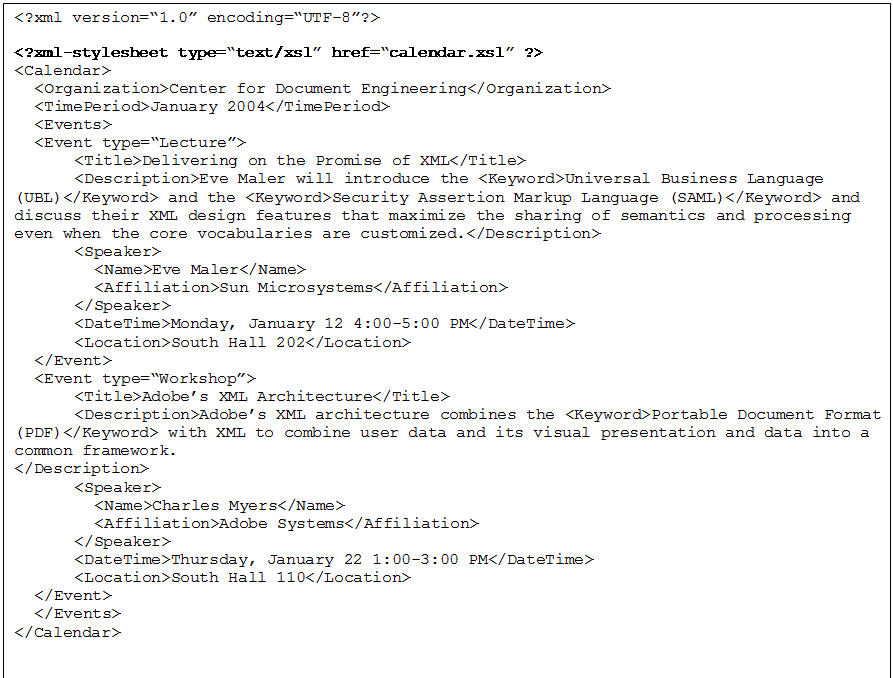 Text Box: <?xml version=�1.0� encoding=�UTF-8�?>
<?xml-stylesheet type=�text/xsl� href=�calendar.xsl� ?> 
<Calendar>
	<Organization>Center for Document Engineering</Organization>
	<TimePeriod>January 2004</TimePeriod>
	<Events>
	<Event type=�Lecture�>
			<Title>Delivering on the Promise of XML</Title>
			<Description>Eve Maler will introduce the <Keyword>Universal Business Language (UBL)</Keyword> and the <Keyword>Security Assertion Markup Language (SAML)</Keyword> and discuss their XML design features that maximize the sharing of semantics and processing even when the core vocabularies are customized.</Description>
			<Speaker>
				<Name>Eve Maler</Name>
				<Affiliation>Sun Microsystems</Affiliation>
			</Speaker>
			<DateTime>Monday, January 12 4:00-5:00 PM</DateTime>
			<Location>South Hall 202</Location>
	</Event>
	<Event type=�Workshop�>
			<Title>Adobe�s XML Architecture</Title>
			<Description>Adobe�s XML architecture combines the <Keyword>Portable Document Format (PDF)</Keyword> with XML to combine user data and its visual presentation and data into a common framework. 
</Description>
			<Speaker>
				<Name>Charles Myers</Name>
				<Affiliation>Adobe Systems</Affiliation>
			</Speaker>
			<DateTime>Thursday, January 22 1:00-3:00 PM</DateTime>
			<Location>South Hall 110</Location>
	</Event>
	</Events>
</Calendar>

